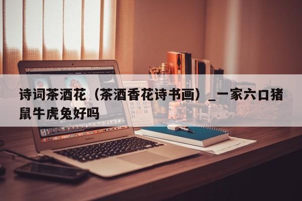 诗词茶酒花（茶酒香花诗书画）_一家六口猪鼠牛虎兔好吗